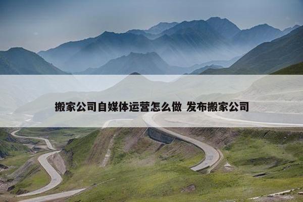 搬家公司自媒体运营怎么做 发布搬家公司