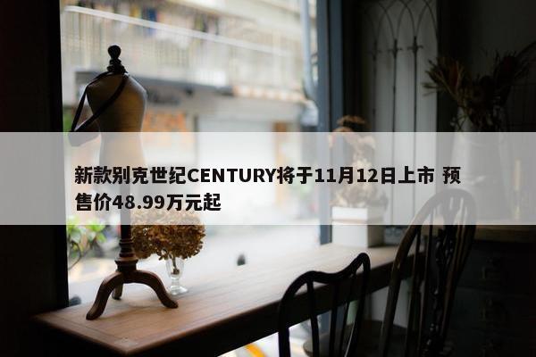 新款别克世纪CENTURY将于11月12日上市 预售价48.99万元起