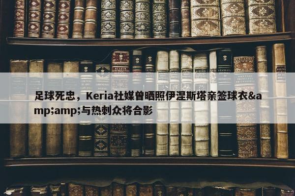 足球死忠，Keria社媒曾晒照伊涅斯塔亲签球衣&amp;与热刺众将合影