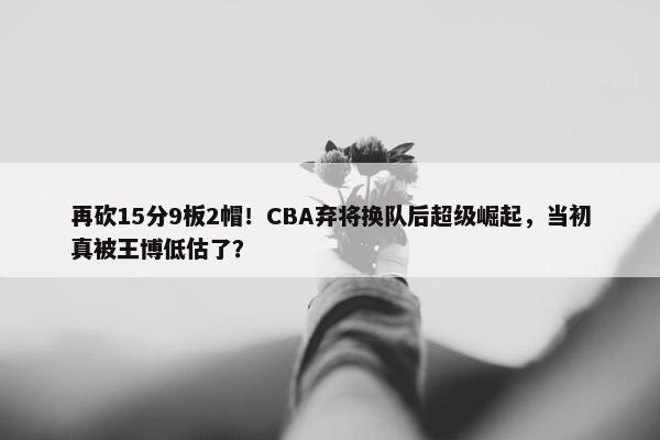 再砍15分9板2帽！CBA弃将换队后超级崛起，当初真被王博低估了？