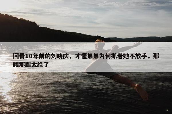 回看10年前的刘晓庆，才懂弟弟为何抓着她不放手，那腰那腿太绝了