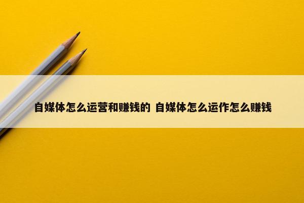 自媒体怎么运营和赚钱的 自媒体怎么运作怎么赚钱