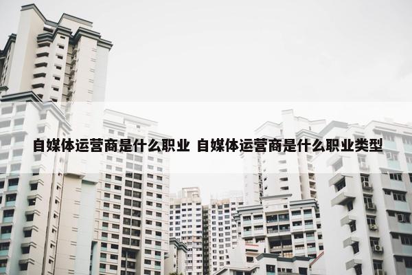 自媒体运营商是什么职业 自媒体运营商是什么职业类型