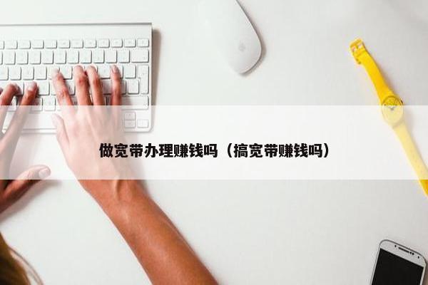 做宽带办理赚钱吗（搞宽带赚钱吗）