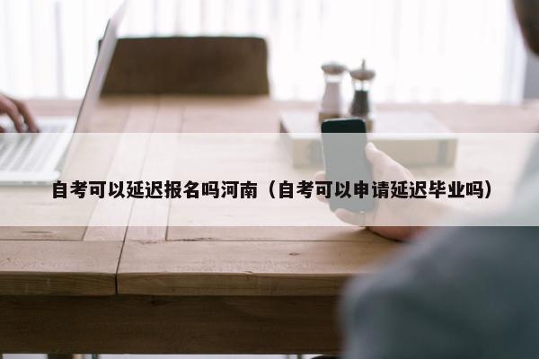 自考可以延迟报名吗河南（自考可以申请延迟毕业吗）