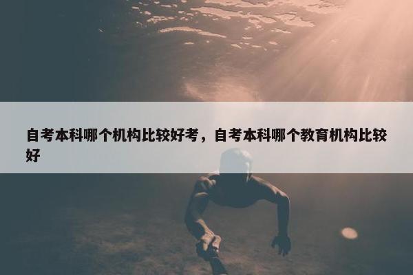 自考本科哪个机构比较好考，自考本科哪个教育机构比较好