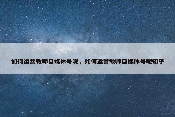 如何运营教师自媒体号呢，如何运营教师自媒体号呢知乎