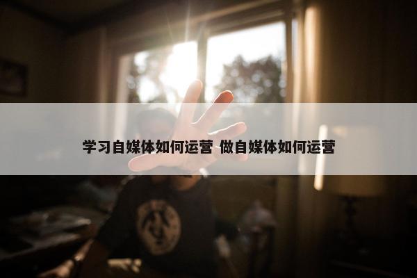 学习自媒体如何运营 做自媒体如何运营