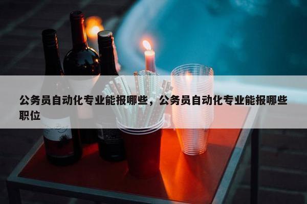 公务员自动化专业能报哪些，公务员自动化专业能报哪些职位