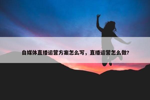 自媒体直播运营方案怎么写，直播运营怎么做?