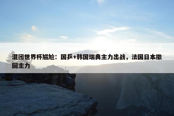 混团世界杯尴尬：国乒+韩国瑞典主力出战，法国日本撤回主力