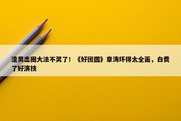 渣男出圈大法不灵了！《好团圆》章涛坏得太全面，白费了好演技