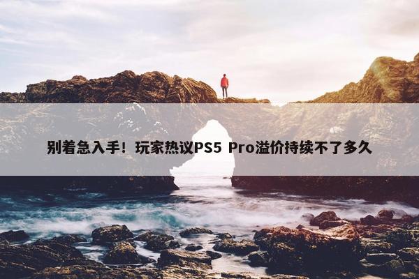 别着急入手！玩家热议PS5 Pro溢价持续不了多久