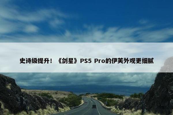 史诗级提升！《剑星》PS5 Pro的伊芙外观更细腻