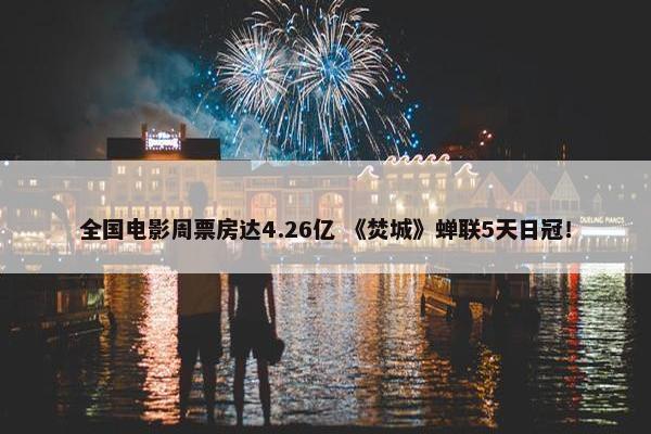 全国电影周票房达4.26亿 《焚城》蝉联5天日冠！