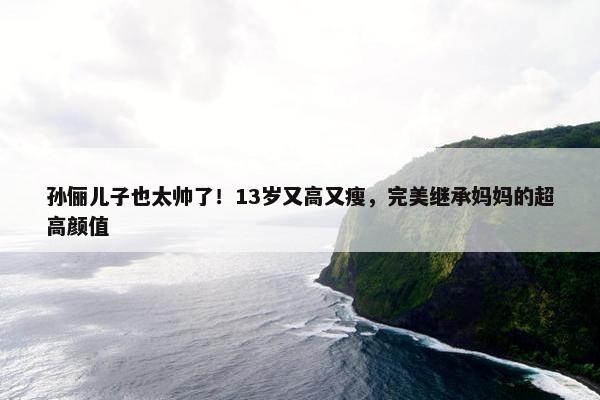 孙俪儿子也太帅了！13岁又高又瘦，完美继承妈妈的超高颜值