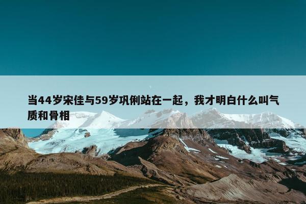 当44岁宋佳与59岁巩俐站在一起，我才明白什么叫气质和骨相