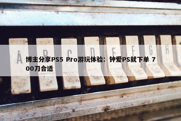 博主分享PS5 Pro游玩体验：钟爱PS就下单 700刀合适