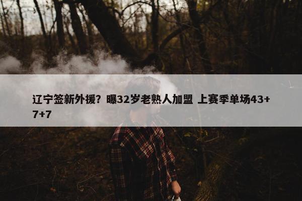 辽宁签新外援？曝32岁老熟人加盟 上赛季单场43+7+7