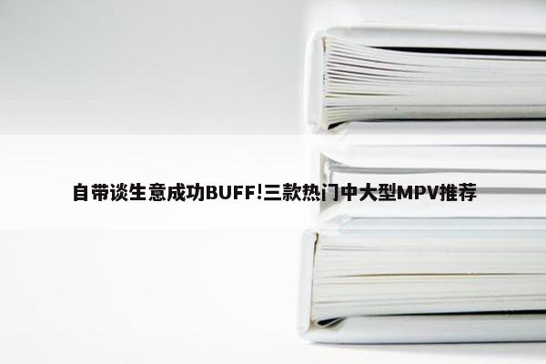 自带谈生意成功BUFF!三款热门中大型MPV推荐