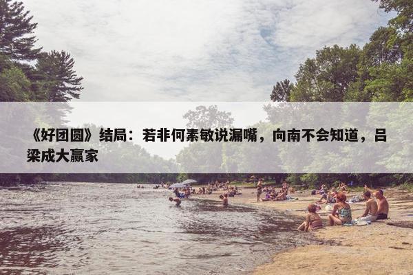 《好团圆》结局：若非何素敏说漏嘴，向南不会知道，吕梁成大赢家