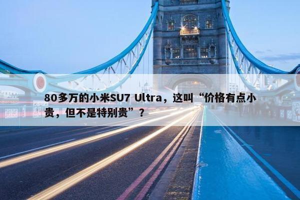 80多万的小米SU7 Ultra，这叫“价格有点小贵，但不是特别贵”？