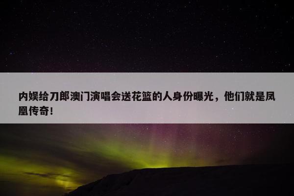 内娱给刀郎澳门演唱会送花篮的人身份曝光，他们就是凤凰传奇！