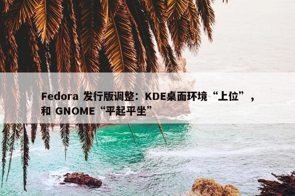 Fedora 发行版调整：KDE桌面环境“上位”，和 GNOME“平起平坐”