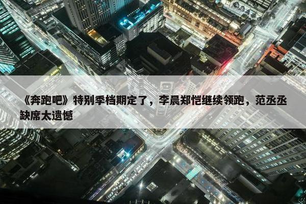 《奔跑吧》特别季档期定了，李晨郑恺继续领跑，范丞丞缺席太遗憾