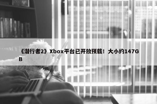 《潜行者2》Xbox平台已开放预载！大小约147GB