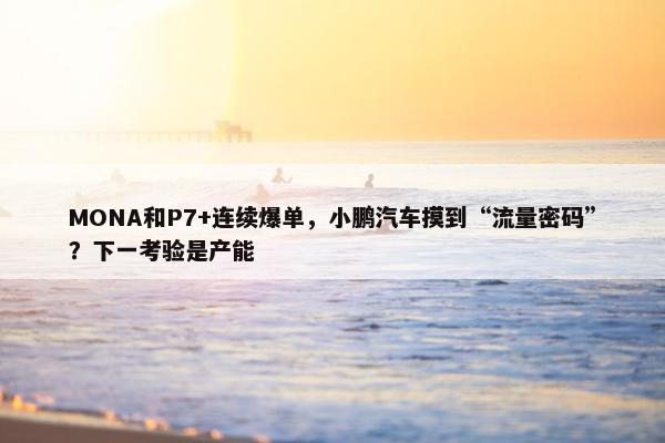 MONA和P7+连续爆单，小鹏汽车摸到“流量密码”？下一考验是产能