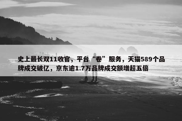 史上最长双11收官，平台“卷”服务，天猫589个品牌成交破亿，京东逾1.7万品牌成交额增超五倍