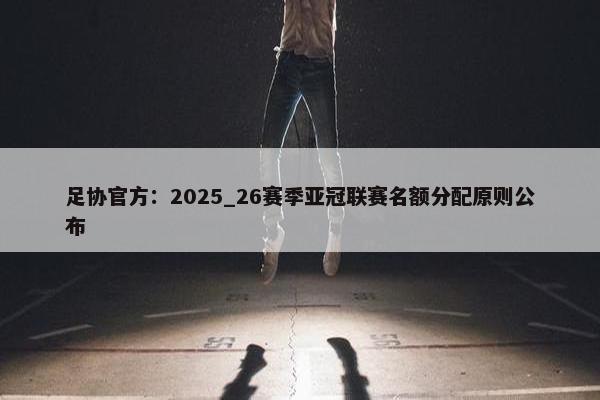 足协官方：2025_26赛季亚冠联赛名额分配原则公布