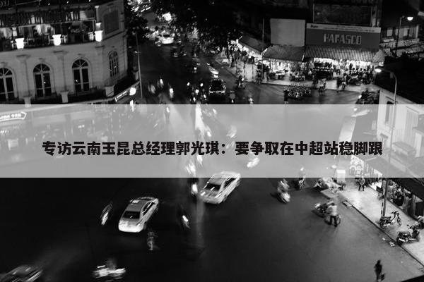 专访云南玉昆总经理郭光琪：要争取在中超站稳脚跟