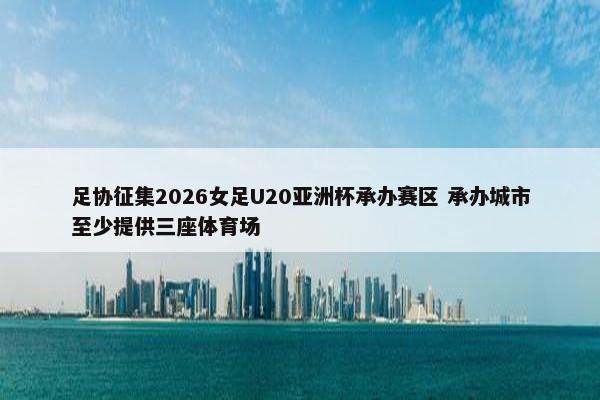 足协征集2026女足U20亚洲杯承办赛区 承办城市至少提供三座体育场