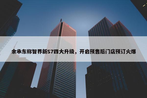 余承东称智界新S7四大升级，开启预售后门店预订火爆