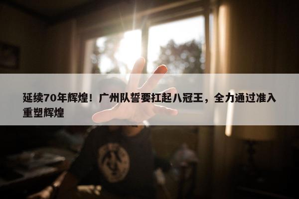 延续70年辉煌！广州队誓要扛起八冠王，全力通过准入重塑辉煌