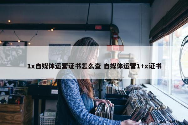 1x自媒体运营证书怎么查 自媒体运营1+x证书