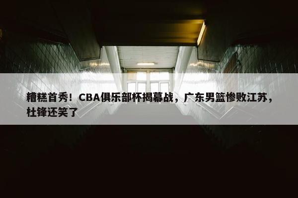 糟糕首秀！CBA俱乐部杯揭幕战，广东男篮惨败江苏，杜锋还笑了