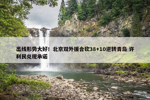 出线形势大好！北京双外援合砍38+10逆转青岛 许利民兑现承诺