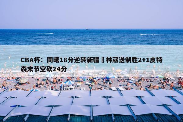 CBA杯：同曦18分逆转新疆 林葳送制胜2+1皮特森末节空砍24分