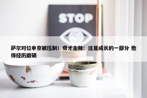 萨尔对位申京被压制！奇才主帅：这是成长的一部分 他得经历磨砺