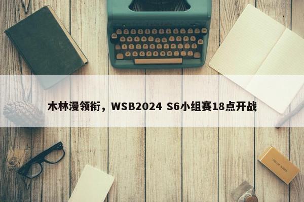 木林漫领衔，WSB2024 S6小组赛18点开战