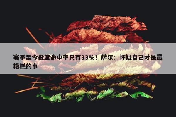 赛季至今投篮命中率只有33%！萨尔：怀疑自己才是最糟糕的事