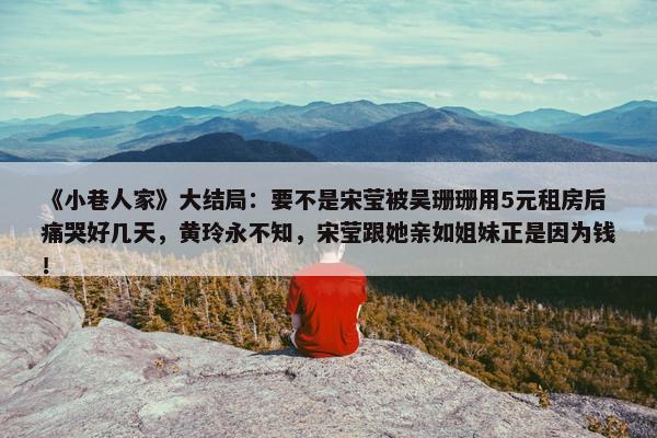 《小巷人家》大结局：要不是宋莹被吴珊珊用5元租房后痛哭好几天，黄玲永不知，宋莹跟她亲如姐妹正是因为钱！