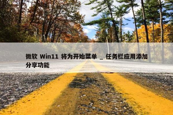 微软 Win11 将为开始菜单 _ 任务栏应用添加分享功能