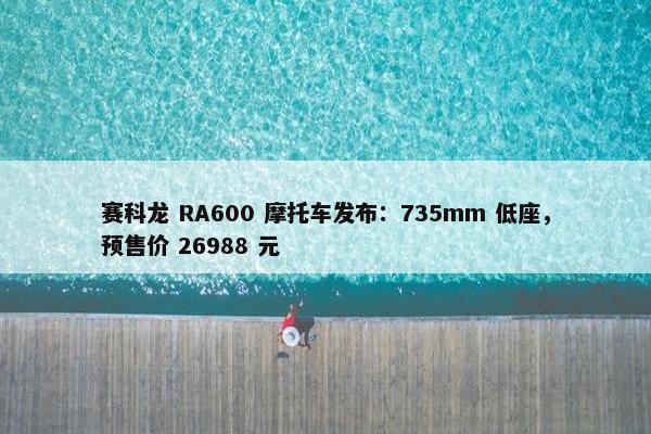 赛科龙 RA600 摩托车发布：735mm 低座，预售价 26988 元