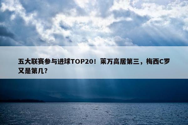 五大联赛参与进球TOP20！莱万高居第三，梅西C罗又是第几？