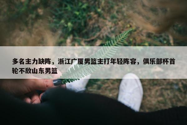 多名主力缺阵，浙江广厦男篮主打年轻阵容，俱乐部杯首轮不敌山东男篮