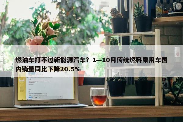 燃油车打不过新能源汽车？1—10月传统燃料乘用车国内销量同比下降20.5%